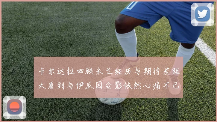 卡尔达拉回顾米兰经历与期待差距大看到与伊瓜因合影依然心痛不已