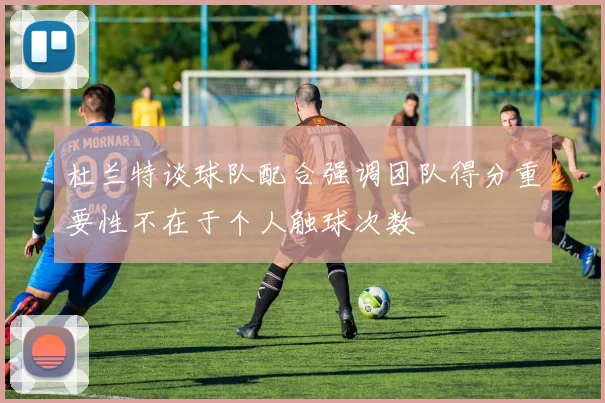 杜兰特谈球队配合强调团队得分重要性不在于个人触球次数