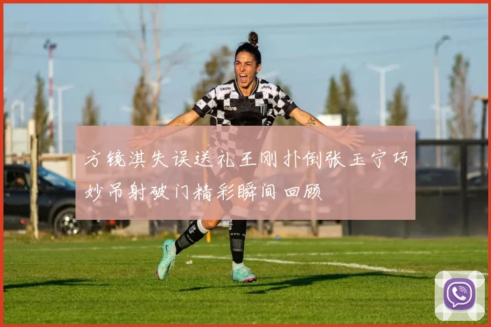 方镜淇失误送礼王刚扑倒张玉宁巧妙吊射破门精彩瞬间回顾