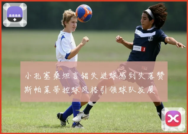 小孔塞桑坦言错失进球感到失落赞斯帕莱蒂控球风格引领球队发展