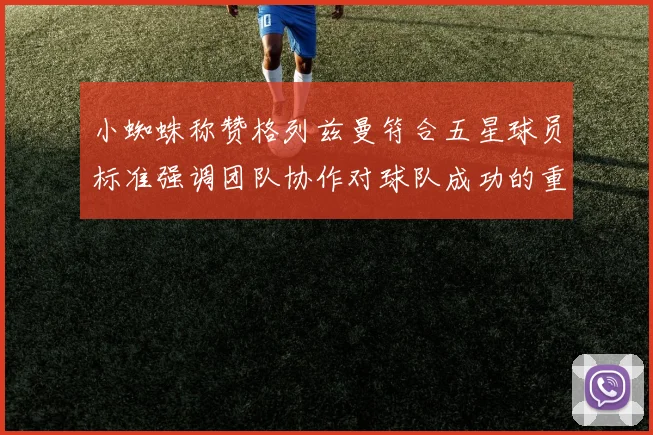 小蜘蛛称赞格列兹曼符合五星球员标准强调团队协作对球队成功的重要性