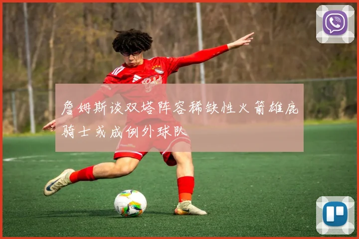 詹姆斯谈双塔阵容稀缺性火箭雄鹿骑士或成例外球队