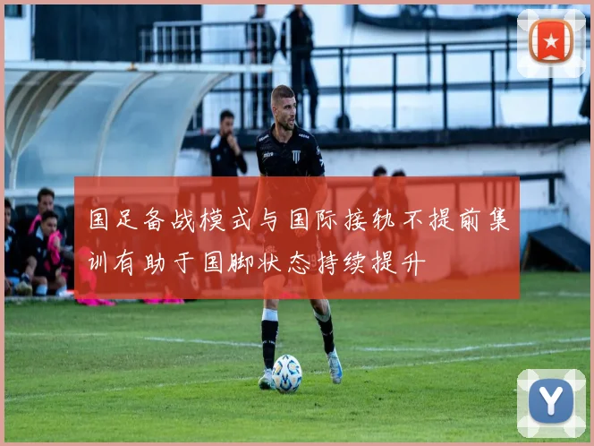 国足备战模式与国际接轨不提前集训有助于国脚状态持续提升