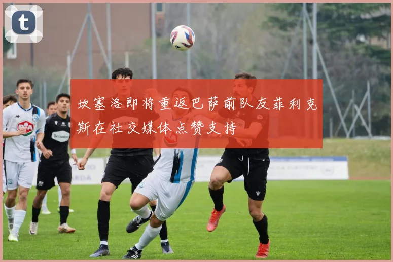 坎塞洛即将重返巴萨前队友菲利克斯在社交媒体点赞支持