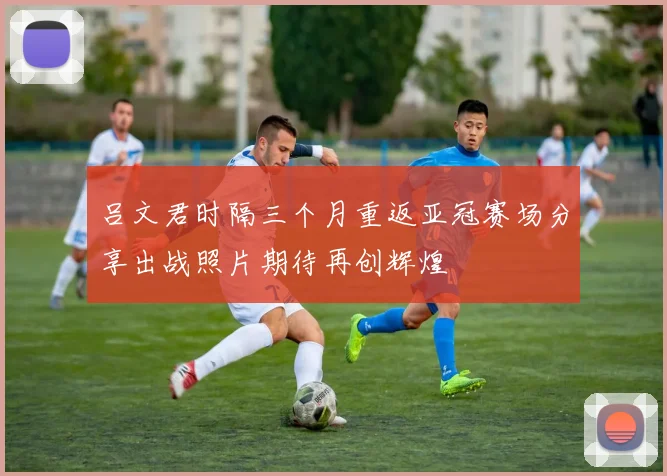 吕文君时隔三个月重返亚冠赛场分享出战照片期待再创辉煌