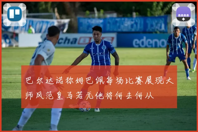 巴尔达诺称姆巴佩每场比赛展现大师风范皇马若无他将何去何从