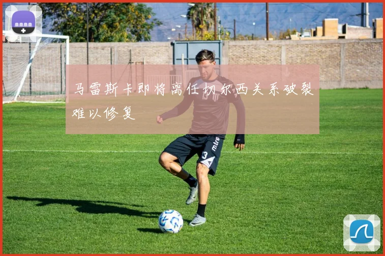 马雷斯卡即将离任切尔西关系破裂难以修复