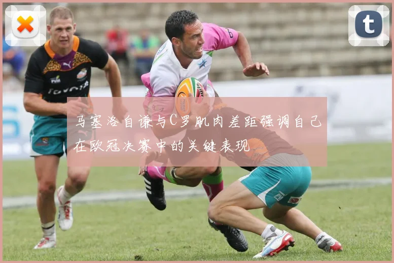 马塞洛自谦与C罗肌肉差距强调自己在欧冠决赛中的关键表现