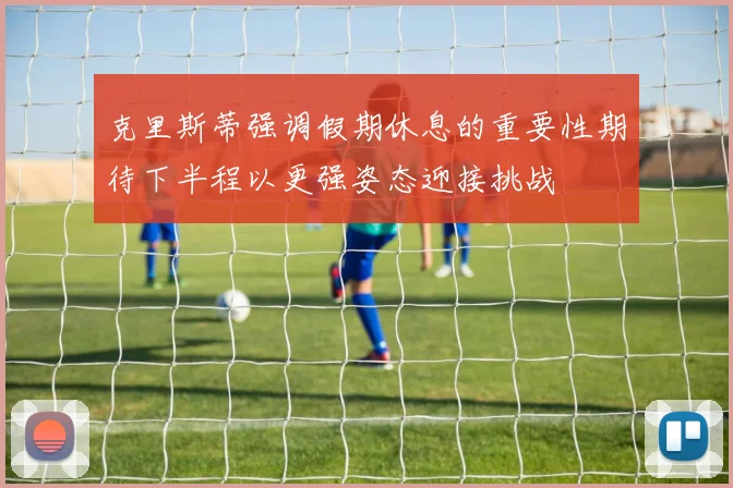 克里斯蒂强调假期休息的重要性期待下半程以更强姿态迎接挑战