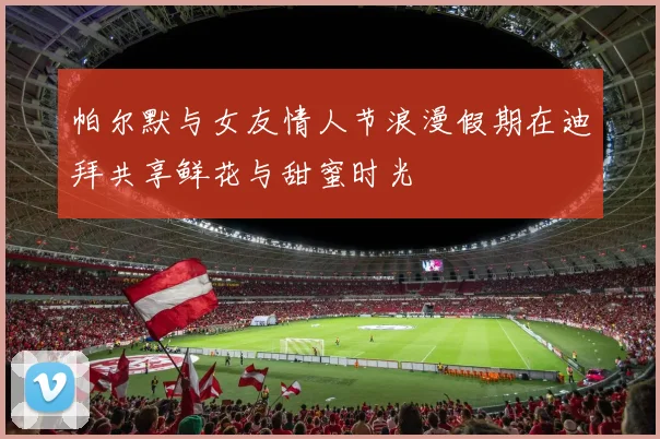 帕尔默与女友情人节浪漫假期在迪拜共享鲜花与甜蜜时光