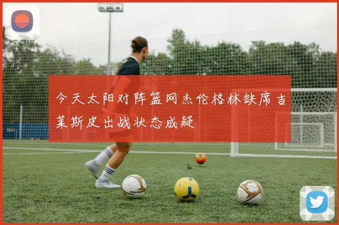 今天太阳对阵篮网杰伦格林缺席吉莱斯皮出战状态成疑