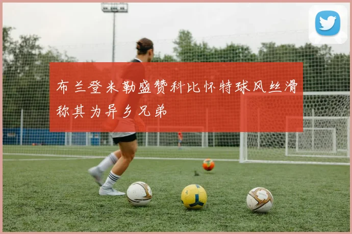 布兰登米勒盛赞科比怀特球风丝滑称其为异乡兄弟