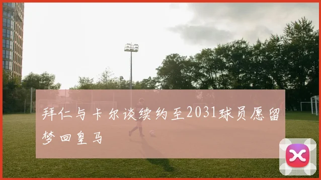 拜仁与卡尔谈续约至2031球员愿留梦回皇马