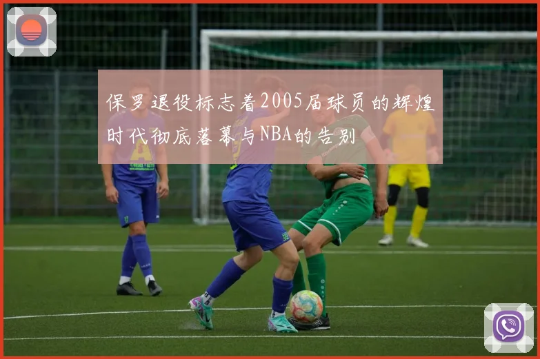 保罗退役标志着2005届球员的辉煌时代彻底落幕与NBA的告别
