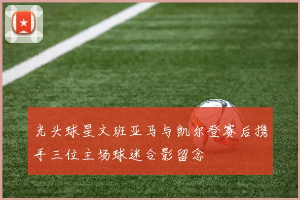 光头球星文班亚马与凯尔登赛后携手三位主场球迷合影留念