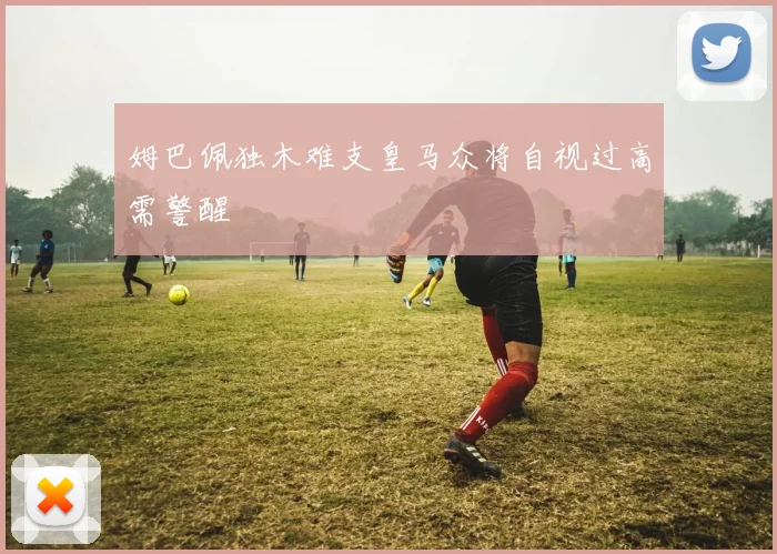 姆巴佩独木难支皇马众将自视过高需警醒