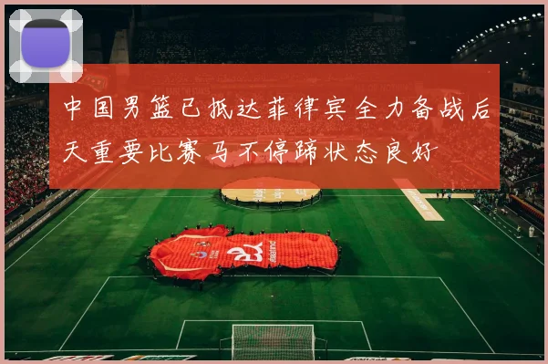 中国男篮已抵达菲律宾全力备战后天重要比赛马不停蹄状态良好