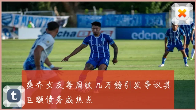 桑乔女友每周收几万镑引发争议其巨额债务成焦点