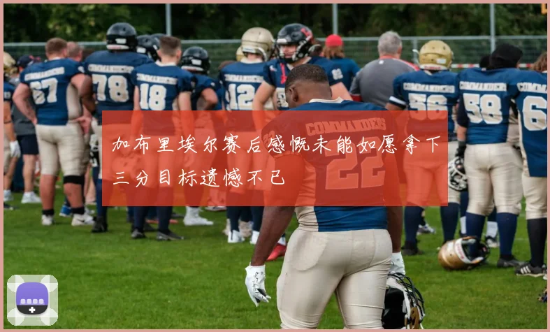 加布里埃尔赛后感慨未能如愿拿下三分目标遗憾不已
