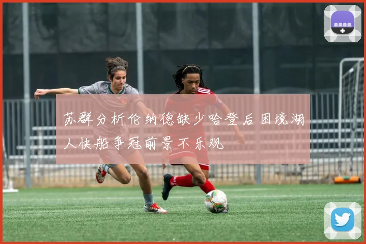苏群分析伦纳德缺少哈登后困境湖人快船争冠前景不乐观