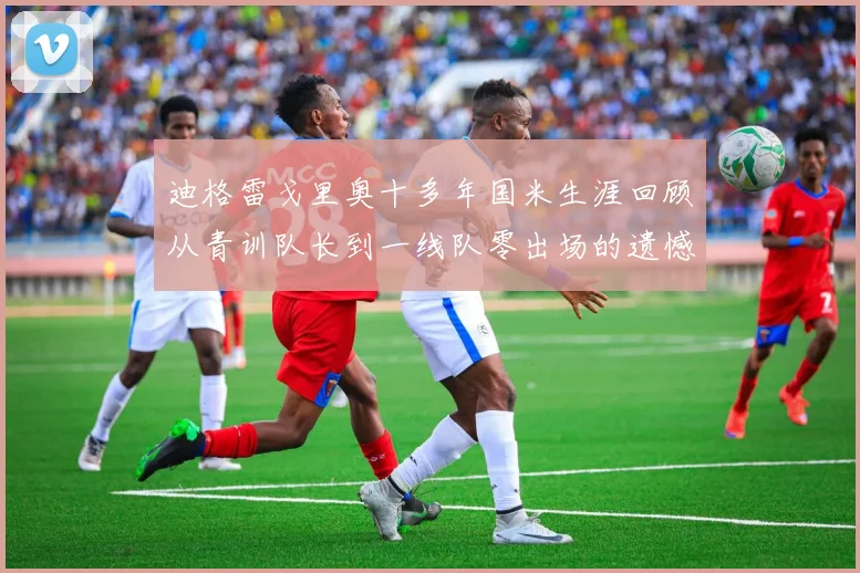 迪格雷戈里奥十多年国米生涯回顾从青训队长到一线队零出场的遗憾