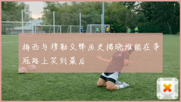 梅西与穆勒交锋历史揭晓谁能在争冠路上笑到最后