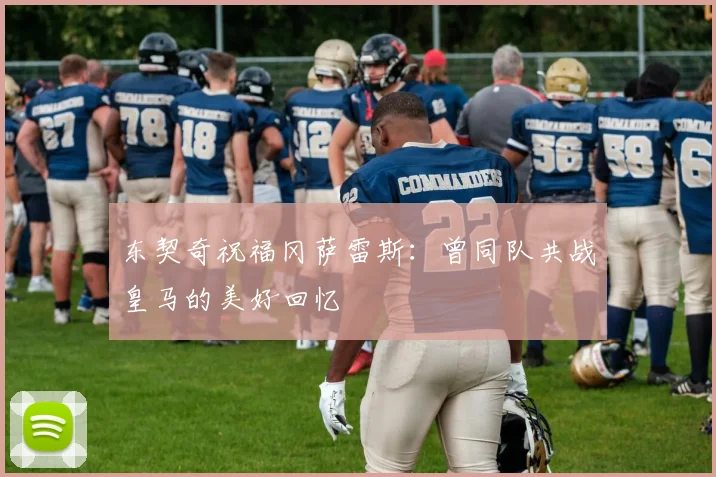 东契奇祝福冈萨雷斯：曾同队共战皇马的美好回忆