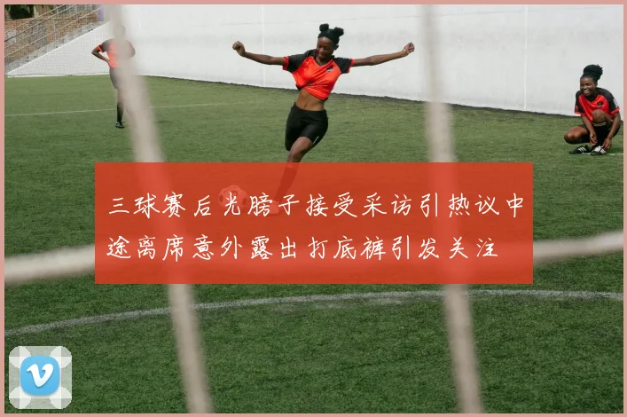 三球赛后光膀子接受采访引热议中途离席意外露出打底裤引发关注