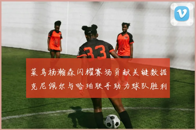 菜鸟杨瀚森闪耀赛场贡献关键数据克尼佩尔与哈珀联手助力球队胜利