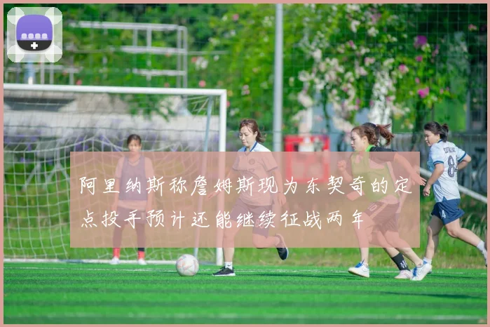 阿里纳斯称詹姆斯现为东契奇的定点投手预计还能继续征战两年
