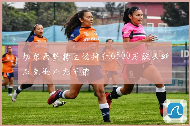 切尔西坚持立场拜仁6500万欧买断杰克逊几无可能