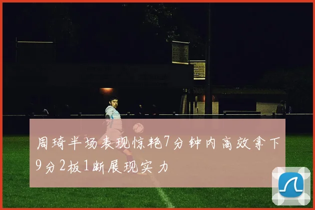 周琦半场表现惊艳7分钟内高效拿下9分2板1断展现实力