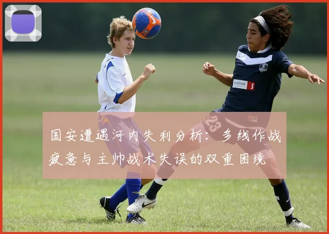 国安遭遇河内失利分析：多线作战疲惫与主帅战术失误的双重困境