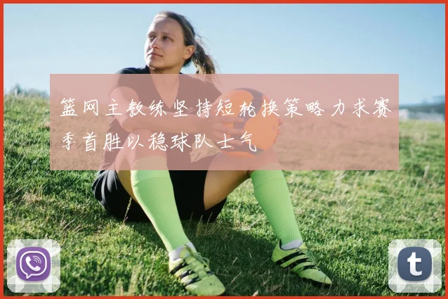 篮网主教练坚持短轮换策略力求赛季首胜以稳球队士气