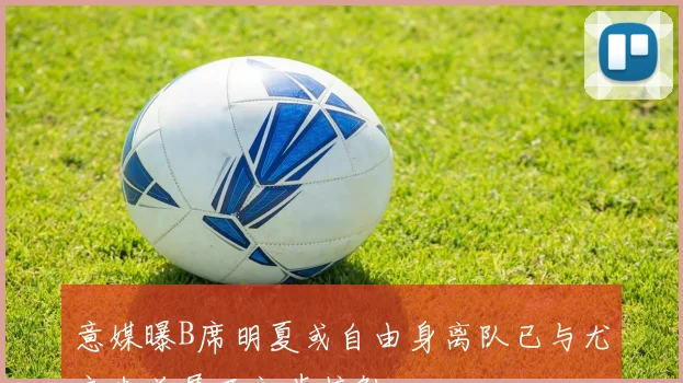 意媒曝B席明夏或自由身离队已与尤文米兰展开初步接触
