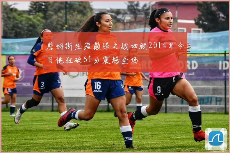 詹姆斯生涯巅峰之战回顾2014年今日他狂砍61分震撼全场