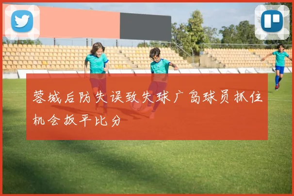 蓉城后防失误致失球广岛球员抓住机会扳平比分