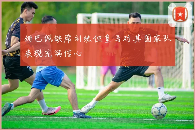 姆巴佩缺席训练但皇马对其国家队表现充满信心