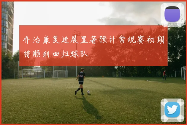 乔治康复进展显著预计常规赛初期将顺利回归球队