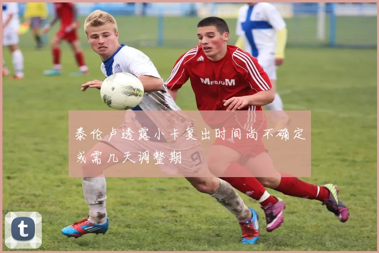 泰伦卢透露小卡复出时间尚不确定或需几天调整期
